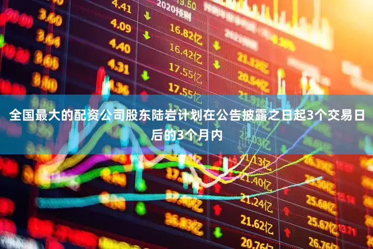 全国最大的配资公司股东陆岩计划在公告披露之日起3个交易日后的3个月内