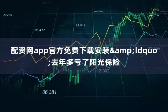 配资网app官方免费下载安装&ldquo;去年多亏了阳光保险