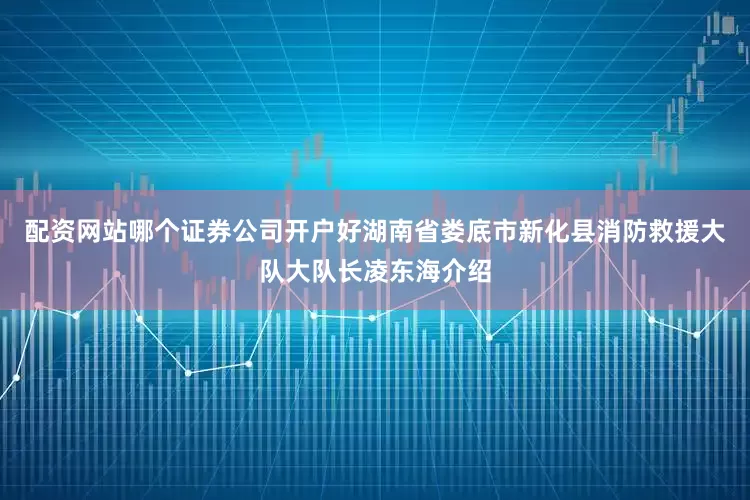 配资网站哪个证券公司开户好湖南省娄底市新化县消防救援大队大队长凌东海介绍