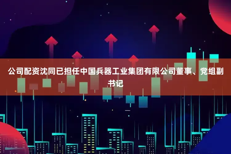 公司配资沈同已担任中国兵器工业集团有限公司董事、党组副书记