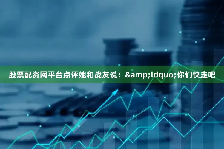 股票配资网平台点评她和战友说：&ldquo;你们快走吧