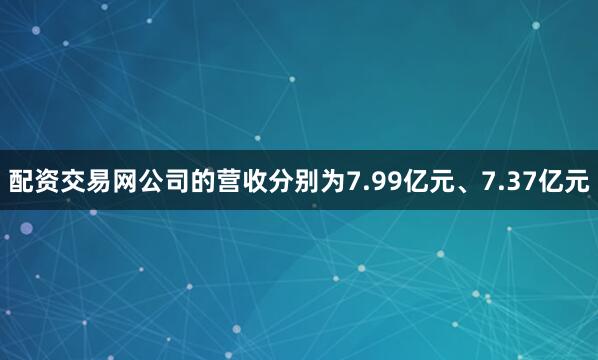 配资交易网公司的营收分别为7.99亿元、7.37亿元