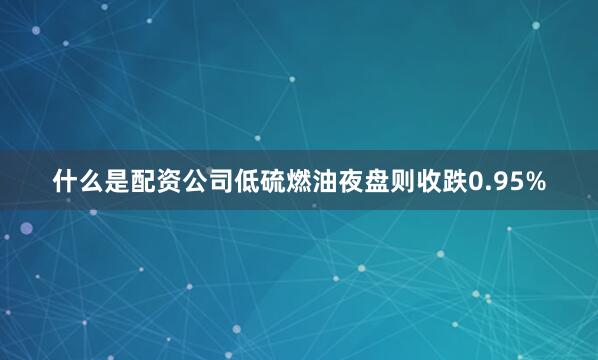 什么是配资公司低硫燃油夜盘则收跌0.95%