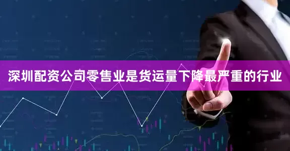 深圳配资公司零售业是货运量下降最严重的行业
