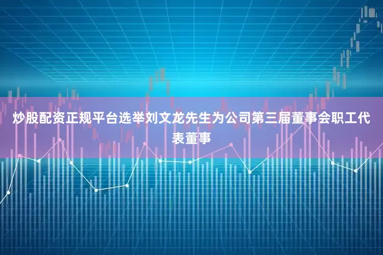 炒股配资正规平台选举刘文龙先生为公司第三届董事会职工代表董事