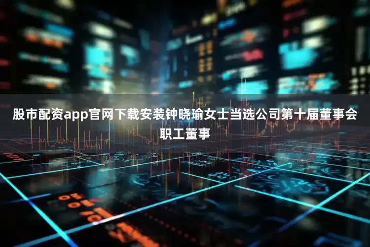 股市配资app官网下载安装钟晓瑜女士当选公司第十届董事会职工董事