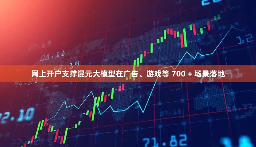网上开户支撑混元大模型在广告、游戏等 700 + 场景落地