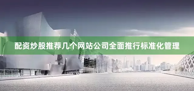 配资炒股推荐几个网站公司全面推行标准化管理