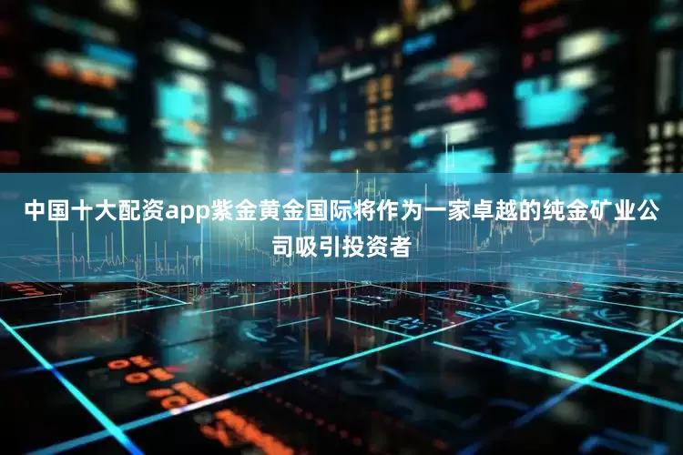 中国十大配资app紫金黄金国际将作为一家卓越的纯金矿业公司吸引投资者