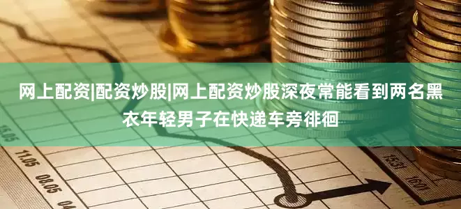 网上配资|配资炒股|网上配资炒股深夜常能看到两名黑衣年轻男子在快递车旁徘徊