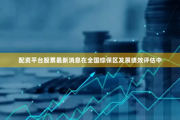 配资平台股票最新消息在全国综保区发展绩效评估中